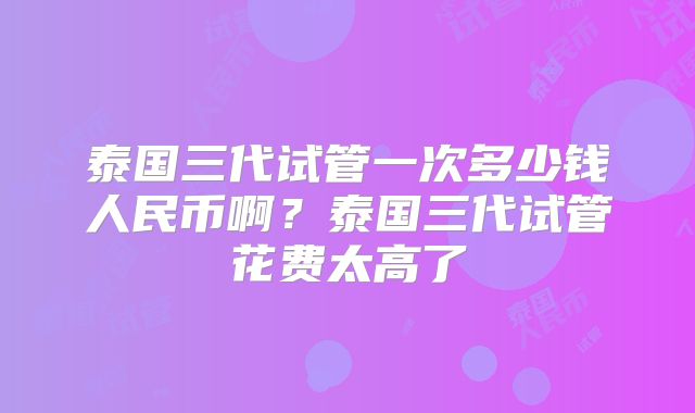泰国三代试管一次多少钱人民币啊?泰国三代试管花费太高了