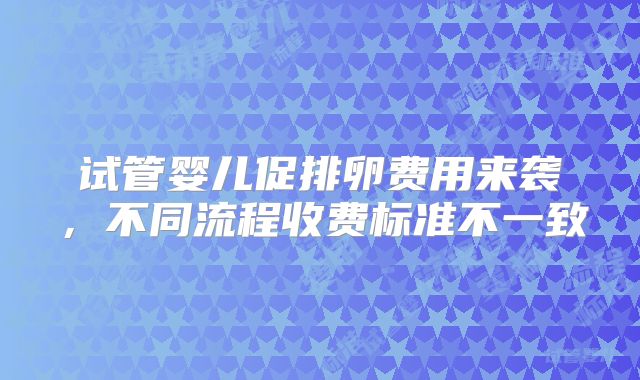 试管婴儿促排卵费用来袭，不同流程收费标准不一致