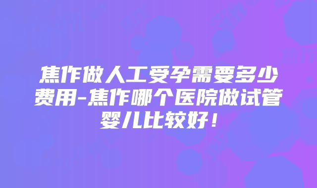 焦作做人工受孕需要多少费用-焦作哪个医院做试管婴儿比较好！