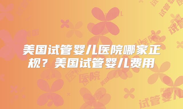 美国试管婴儿医院哪家正规？美国试管婴儿费用