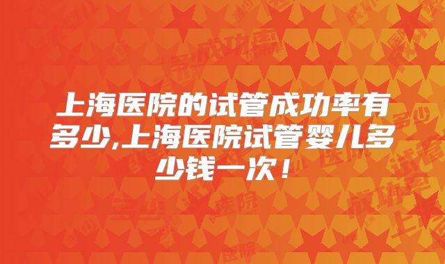 上海医院的试管成功率有多少,上海医院试管婴儿多少钱一次！