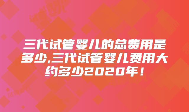 三代试管婴儿的总费用是多少,三代试管婴儿费用大约多少2020年!