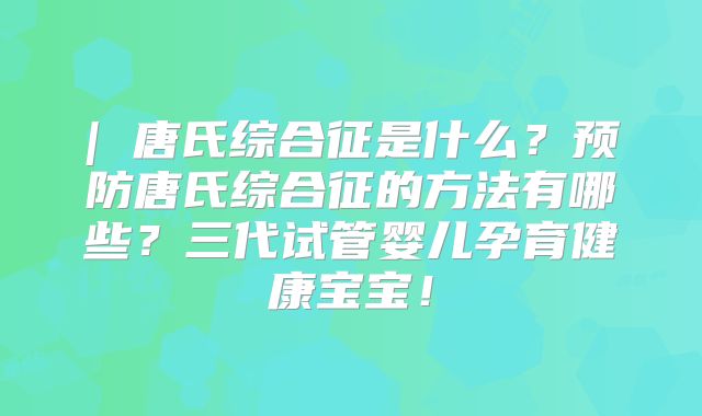 | 唐氏综合征是什么？预防唐氏综合征的方法有哪些？三代试管婴儿孕育健康宝宝！