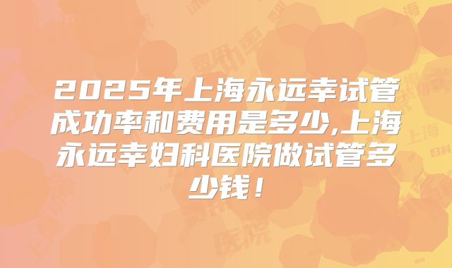 2025年上海永远幸试管成功率和费用是多少,上海永远幸妇科医院做试管多少钱！