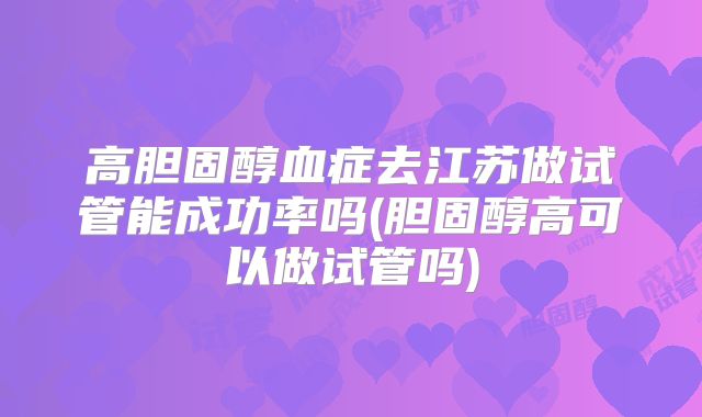 高胆固醇血症去江苏做试管能成功率吗(胆固醇高可以做试管吗)