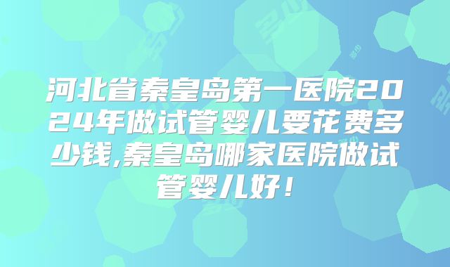 河北省秦皇岛第一医院2024年做试管婴儿要花费多少钱,秦皇岛哪家医院做试管婴儿好！