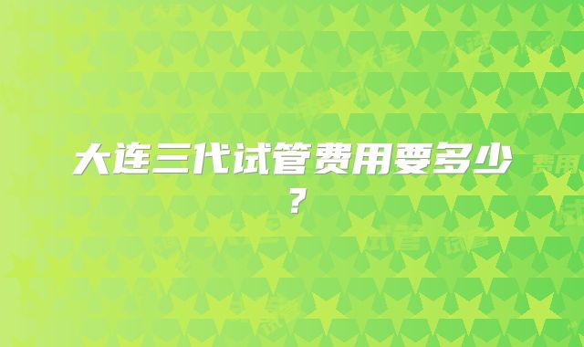 大连三代试管费用要多少？