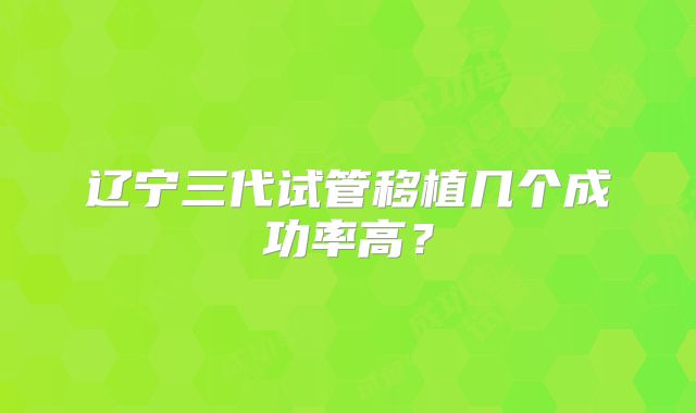 辽宁三代试管移植几个成功率高？