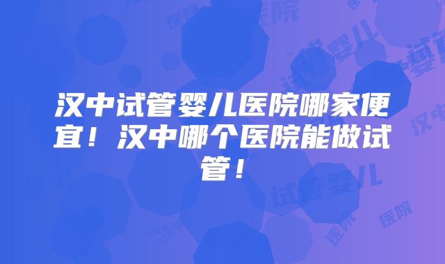 汉中试管婴儿医院哪家便宜！汉中哪个医院能做试管！