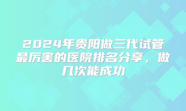 2024年贵阳做三代试管最厉害的医院排名分享,做几次能成功