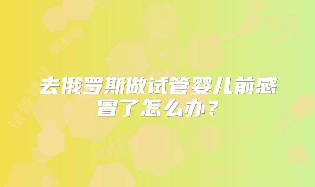 去俄罗斯做试管婴儿前感冒了怎么办?