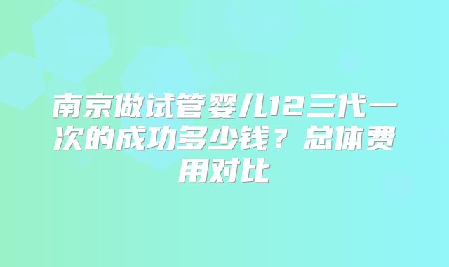 南京做试管婴儿12三代一次的成功多少钱？总体费用对比