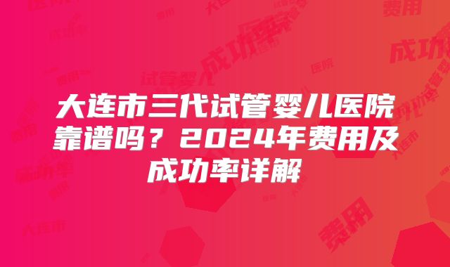 大连市三代试管婴儿医院靠谱吗？2024年费用及成功率详解
