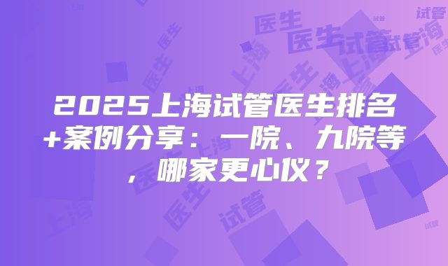 2025上海试管医生排名+案例分享：一院、九院等，哪家更心仪？