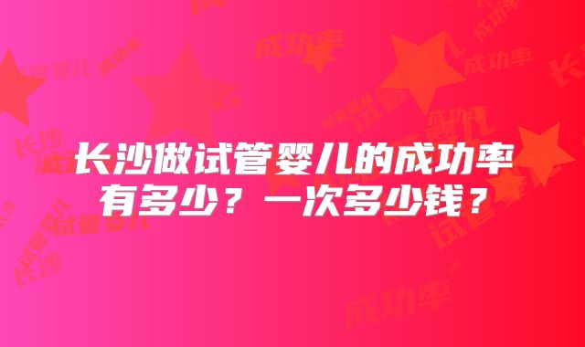 长沙做试管婴儿的成功率有多少？一次多少钱？