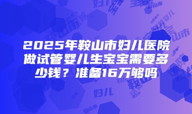 2025年鞍山市妇儿医院做试管婴儿生宝宝需要多少钱?准备16万够吗