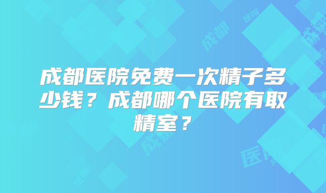 成都医院免费一次精子多少钱？成都哪个医院有取精室？