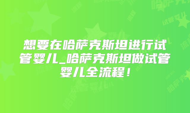 想要在哈萨克斯坦进行试管婴儿_哈萨克斯坦做试管婴儿全流程！