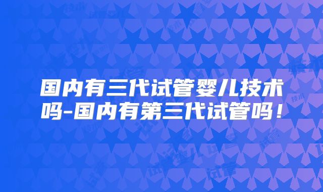国内有三代试管婴儿技术吗-国内有第三代试管吗！