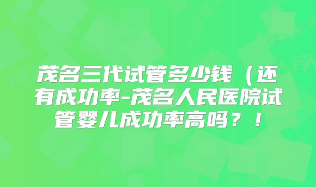 茂名三代试管多少钱（还有成功率-茂名人民医院试管婴儿成功率高吗？！
