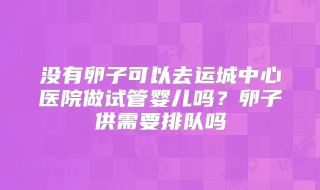 没有卵子可以去运城中心医院做试管婴儿吗？卵子供需要排队吗