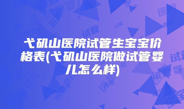 弋矶山医院试管生宝宝价格表(弋矶山医院做试管婴儿怎么样)
