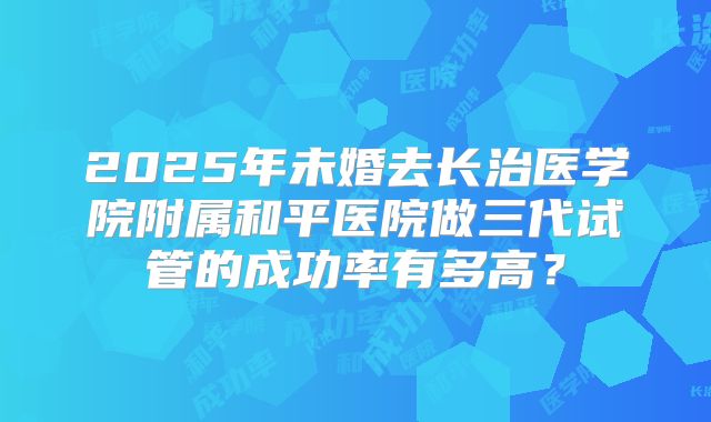 2025年未婚去长治医学院附属和平医院做三代试管的成功率有多高？