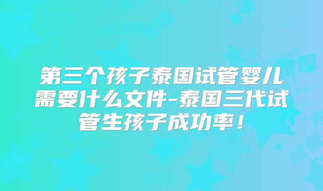 第三个孩子泰国试管婴儿需要什么文件-泰国三代试管生孩子成功率！