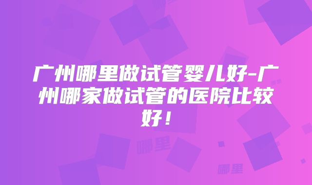 广州哪里做试管婴儿好-广州哪家做试管的医院比较好!