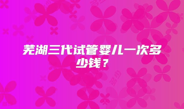 芜湖三代试管婴儿一次多少钱？