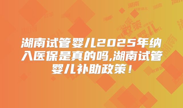 湖南试管婴儿2025年纳入医保是真的吗,湖南试管婴儿补助政策！