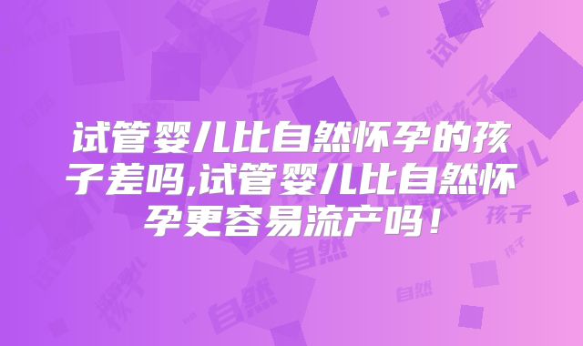 试管婴儿比自然怀孕的孩子差吗,试管婴儿比自然怀孕更容易流产吗!