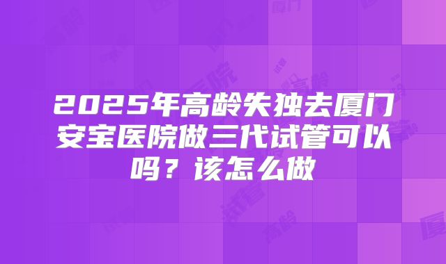 2025年高龄失独去厦门安宝医院做三代试管可以吗?该怎么做