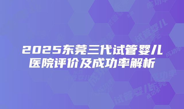 2025东莞三代试管婴儿医院评价及成功率解析