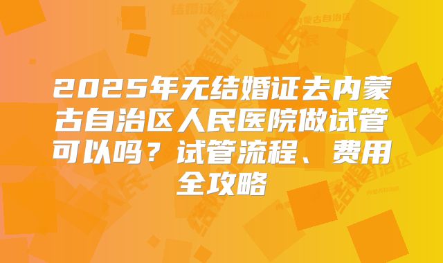 2025年无结婚证去内蒙古自治区人民医院做试管可以吗？试管流程、费用全攻略