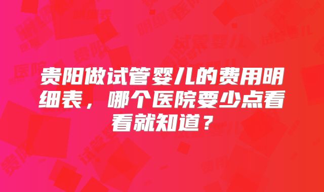 贵阳做试管婴儿的费用明细表，哪个医院要少点看看就知道？