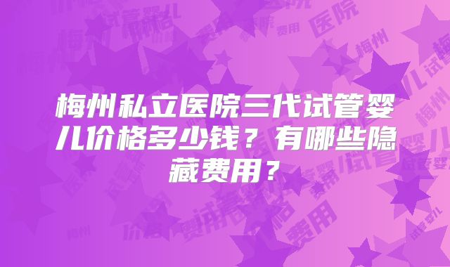 梅州私立医院三代试管婴儿价格多少钱?有哪些隐藏费用?