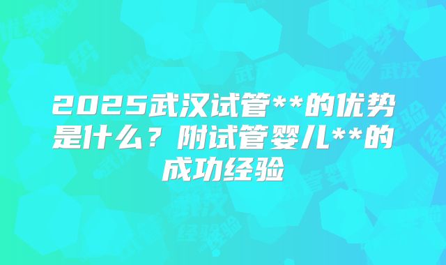 2025武汉试管**的优势是什么？附试管婴儿**的成功经验