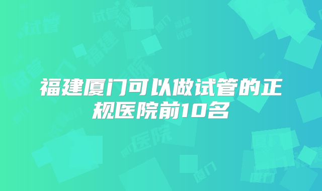 福建厦门可以做试管的正规医院前10名