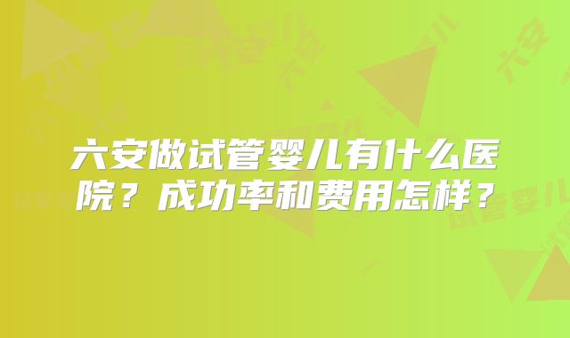 六安做试管婴儿有什么医院？成功率和费用怎样？