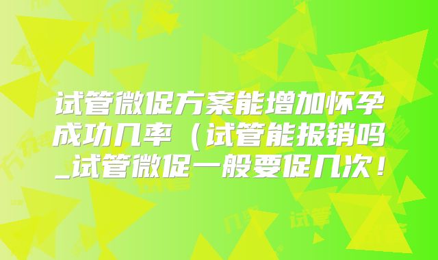 试管微促方案能增加怀孕成功几率（试管能报销吗_试管微促一般要促几次！