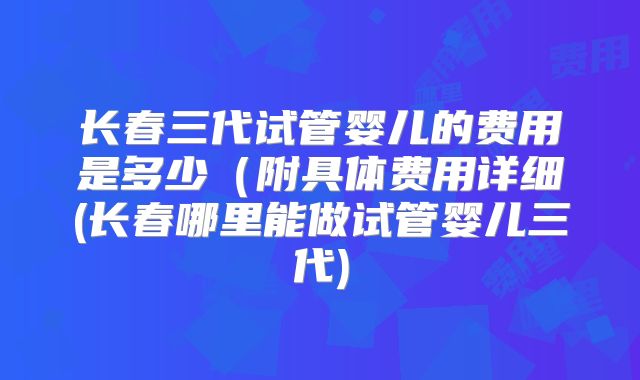 长春三代试管婴儿的费用是多少(附具体费用详细(长春哪里能做试管婴儿三代)