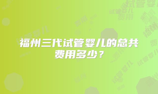 福州三代试管婴儿的总共费用多少?