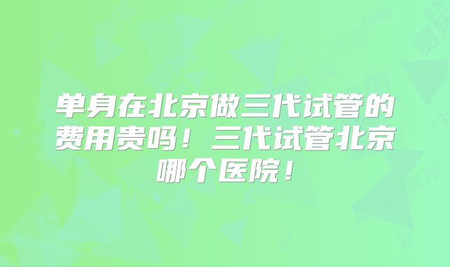 单身在北京做三代试管的费用贵吗！三代试管北京哪个医院！