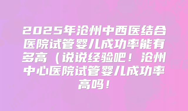 2025年沧州中西医结合医院试管婴儿成功率能有多高(说说经验吧!沧州中心医院试管婴儿成功率高吗!
