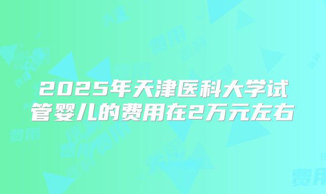 2025年天津医科大学试管婴儿的费用在2万元左右