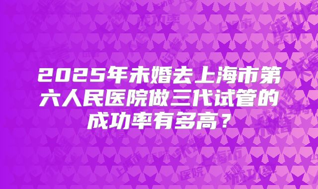 2025年未婚去上海市第六人民医院做三代试管的成功率有多高？