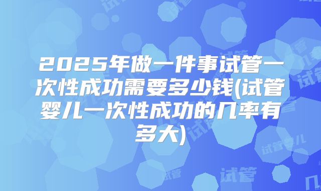 2025年做一件事试管一次性成功需要多少钱(试管婴儿一次性成功的几率有多大)