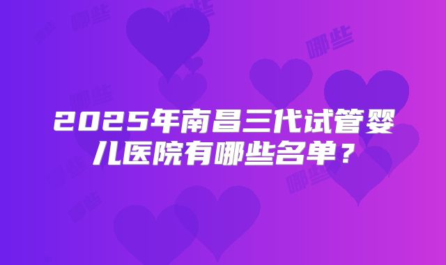 2025年南昌三代试管婴儿医院有哪些名单？