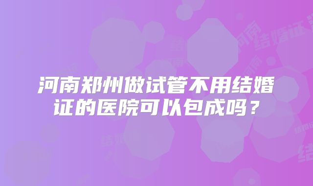 河南郑州做试管不用结婚证的医院可以包成吗?